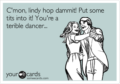 C'mon, lindy hop dammit! Put some tits into it! You're a
terible dancer...