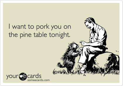 

 I want to pork you on 
 the pine table tonight.