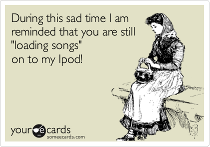 During this sad time I am
reminded that you are still
"loading songs"         
on to my Ipod!