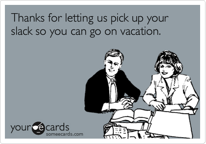 Thanks for letting us pick up your slack so you can go on vacation.