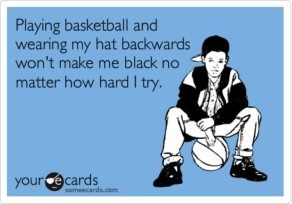 Playing basketball and
wearing my hat backwards
won't make me black no
matter how hard I try.