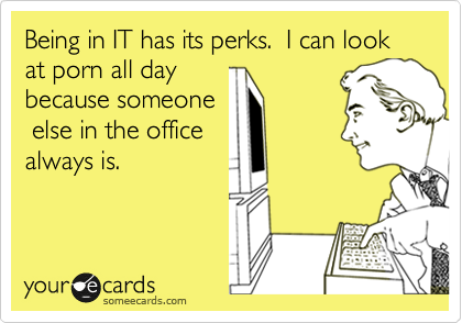 Being in IT has its perks.  I can look at porn all day
because someone
 else in the office
always is.