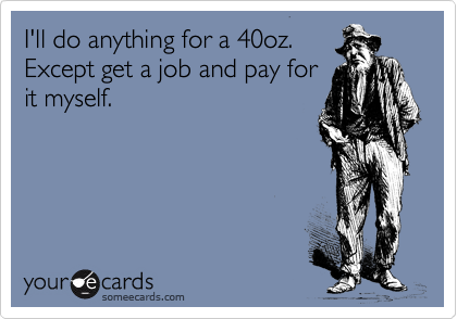 I'll do anything for a 40oz.
Except get a job and pay for
it myself.