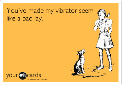 You've made my vibrator seem
like a bad lay.