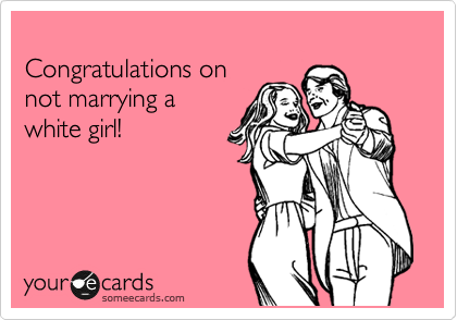 
Congratulations on
not marrying a 
white girl!