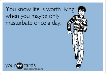 You know life is worth living
when you maybe only
masturbate once a day.