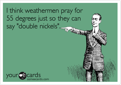 I think weathermen pray for
55 degrees just so they can
say "double nickels".