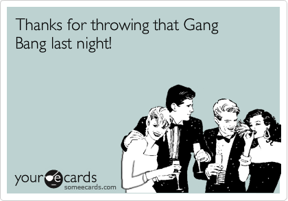 Thanks for throwing that Gang Bang last night!