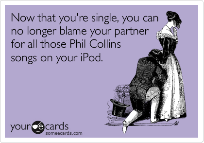 Now that you're single, you can
no longer blame your partner
for all those Phil Collins
songs on your iPod.