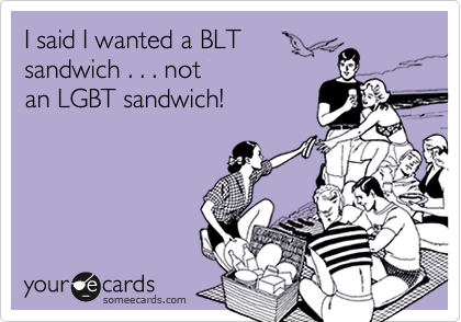 I said I wanted a BLT
sandwich . . . not 
an LGBT sandwich!