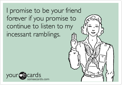 I promise to be your friend
forever if you promise to
continue to listen to my
incessant ramblings.