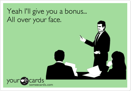 Yeah I'll give you a bonus... 
All over your face.