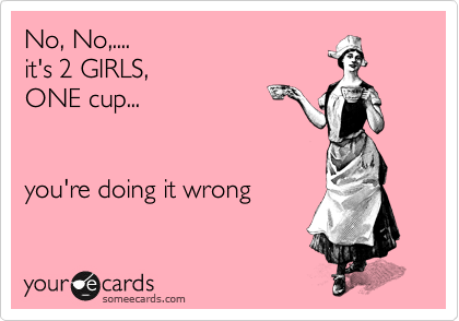 No, No,....
it's 2 GIRLS, 
ONE cup...


you're doing it wrong