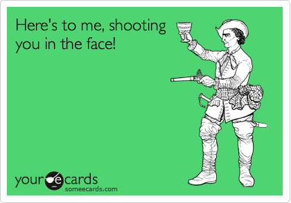 Here's to me, shooting
you in the face!