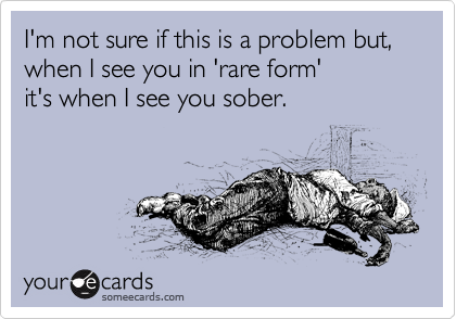 I'm not sure if this is a problem but, when I see you in 'rare form'
it's when I see you sober.