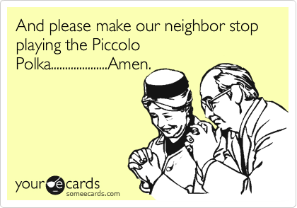 And please make our neighbor stop  playing the Piccolo
Polka....................Amen.