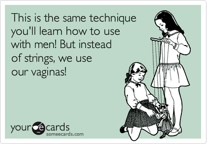 This is the same technique
you'll learn how to use 
with men! But instead 
of strings, we use 
our vaginas!