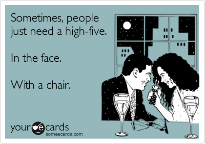 Sometimes, people 
just need a high-five.

In the face.

With a chair.