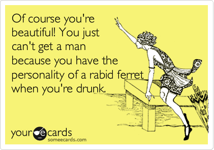 Of course you're
beautiful! You just
can't get a man
because you have the
personality of a rabid ferret
when you're drunk.