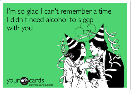 I'm so glad I can't remember a time I didn't need alcohol to sleep
with you