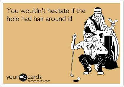 You wouldn't hesitate if the
hole had hair around it!