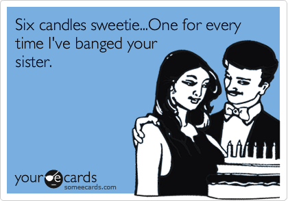 Six candles sweetie...One for every 
time I've banged your
sister.
