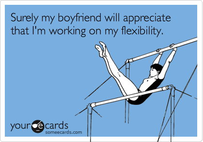 Surely my boyfriend will appreciate that I'm working on my flexibility.