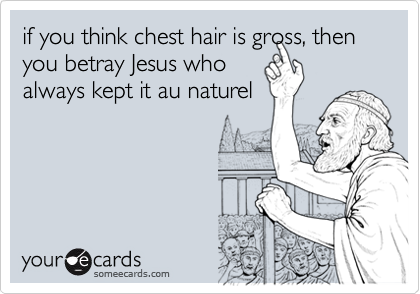 if you think chest hair is gross, then you betray Jesus who
always kept it au naturel