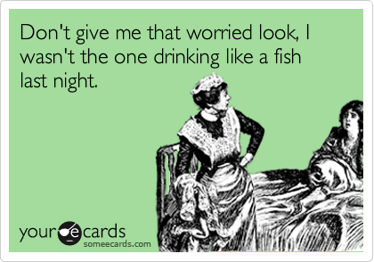Don't give me that worried look, I wasn't the one drinking like a fish last night.