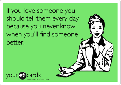 If you love someone you
should tell them every day
because you never know
when you'll find someone
better.