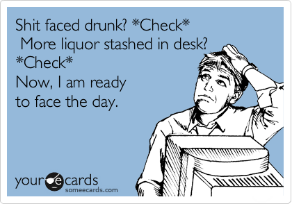 Shit faced drunk? *Check*
 More liquor stashed in desk?
*Check* 
Now, I am ready
to face the day.