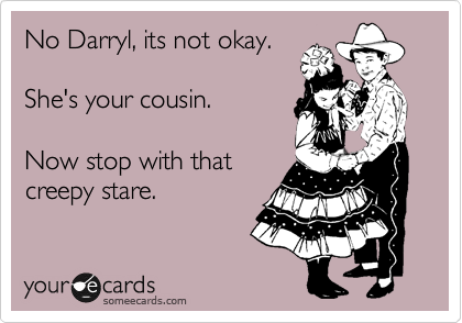 No Darryl, its not okay.

She's your cousin.

Now stop with that
creepy stare.