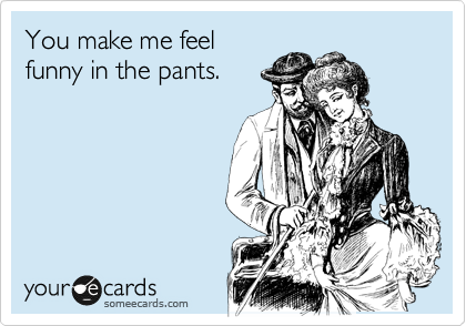 You make me feel
funny in the pants.