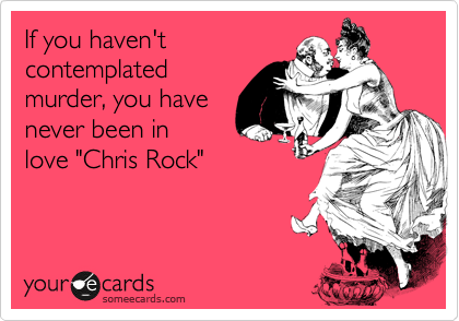 If you haven't 
contemplated
murder, you have 
never been in
love "Chris Rock"