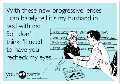 With these new progressive lenses, I can barely tell it's my husband in bed with me.  
So I don't
think I'll need 
to have you
recheck my eyes. 