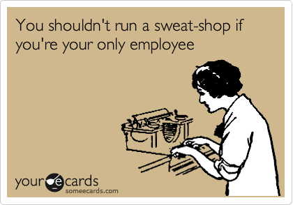 You shouldn't run a sweat-shop if you're your only employee