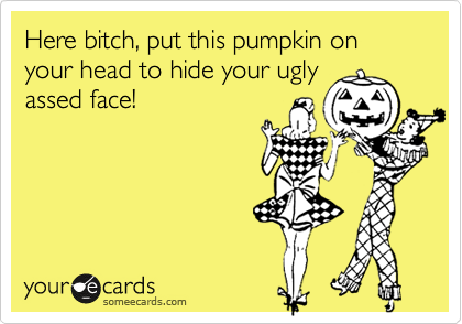 Here bitch, put this pumpkin on your head to hide your ugly
assed face!