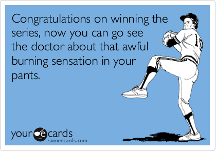 Congratulations on winning the
series, now you can go see
the doctor about that awful
burning sensation in your
pants.