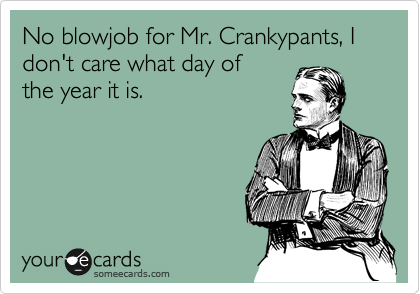 No blowjob for Mr. Crankypants, I don't care what day of
the year it is.
