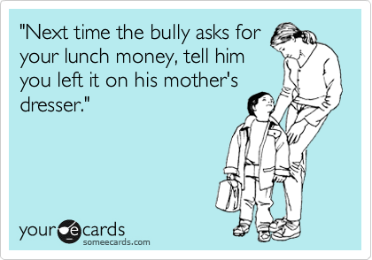 "Next time the bully asks for
your lunch money, tell him
you left it on his mother's
dresser."