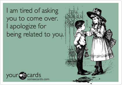 I am tired of asking
you to come over.
I apologize for
being related to you.
