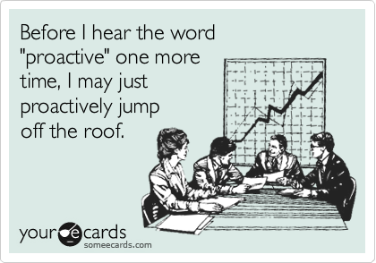 Before I hear the word
"proactive" one more 
time, I may just 
proactively jump
off the roof.