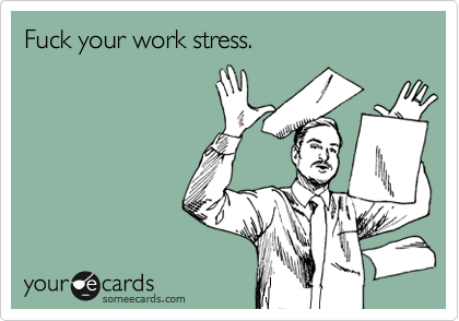 F your "work stress."  