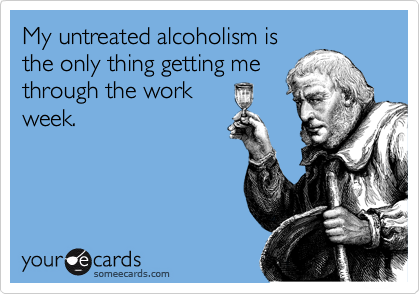 My untreated alcoholism is
the only thing getting me
through the work
week.