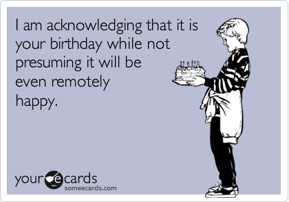 I am acknowledging that it is
your birthday while not
presuming it will be
even remotely
happy.
