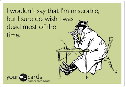 I wouldn't say that I'm miserable, but I sure do wish I was 
dead most of the
time.