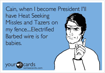 Cain, when I become President I'll have Heat Seeking
Missles and Tazers on
my fence....Electrified
Barbed wire is for
babies.