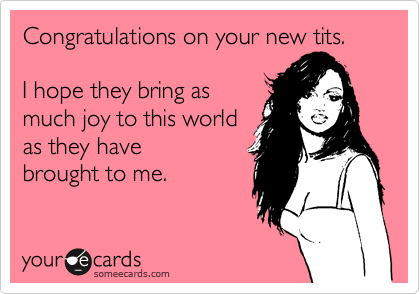 Congratulations on your new tits. 

I hope they bring as
much joy to this world
as they have
brought to me.