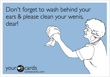 Don't forget to wash behind your ears & please clean your wenis,
dear!