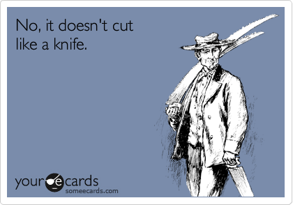 No, it doesn't cut
like a knife.